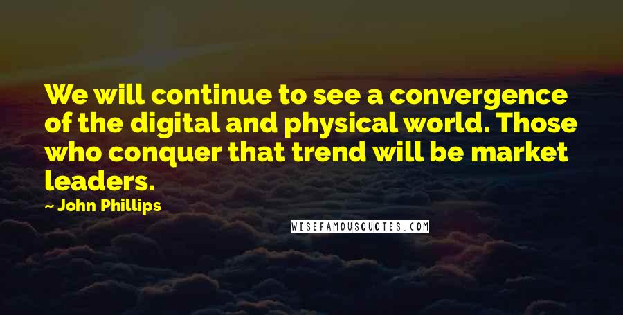 John Phillips Quotes: We will continue to see a convergence of the digital and physical world. Those who conquer that trend will be market leaders.