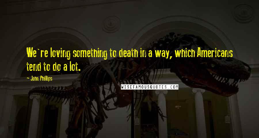 John Phillips Quotes: We're loving something to death in a way, which Americans tend to do a lot.