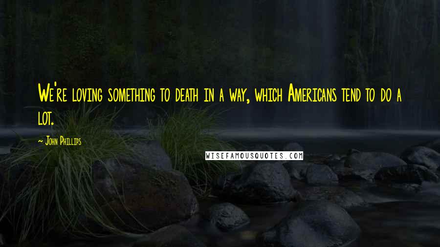 John Phillips Quotes: We're loving something to death in a way, which Americans tend to do a lot.
