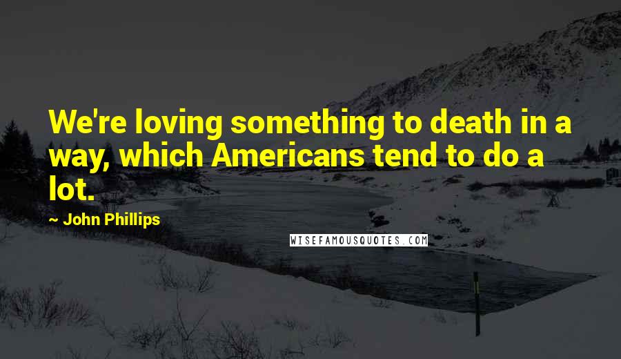 John Phillips Quotes: We're loving something to death in a way, which Americans tend to do a lot.