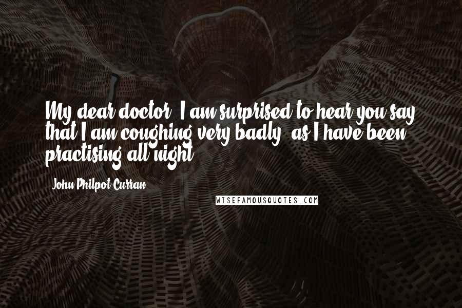 John Philpot Curran Quotes: My dear doctor, I am surprised to hear you say that I am coughing very badly, as I have been practising all night.