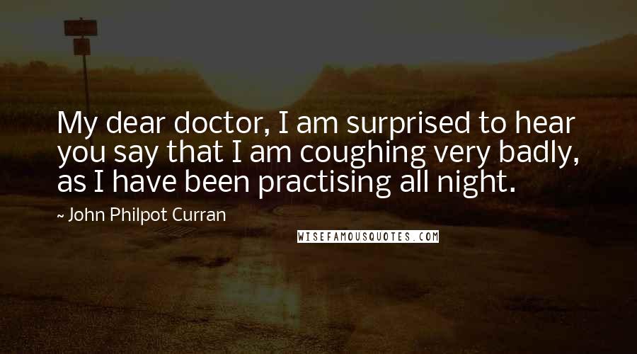 John Philpot Curran Quotes: My dear doctor, I am surprised to hear you say that I am coughing very badly, as I have been practising all night.