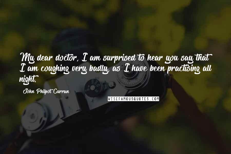 John Philpot Curran Quotes: My dear doctor, I am surprised to hear you say that I am coughing very badly, as I have been practising all night.