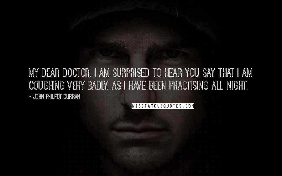 John Philpot Curran Quotes: My dear doctor, I am surprised to hear you say that I am coughing very badly, as I have been practising all night.