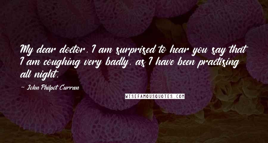 John Philpot Curran Quotes: My dear doctor, I am surprised to hear you say that I am coughing very badly, as I have been practising all night.