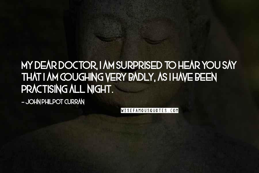 John Philpot Curran Quotes: My dear doctor, I am surprised to hear you say that I am coughing very badly, as I have been practising all night.