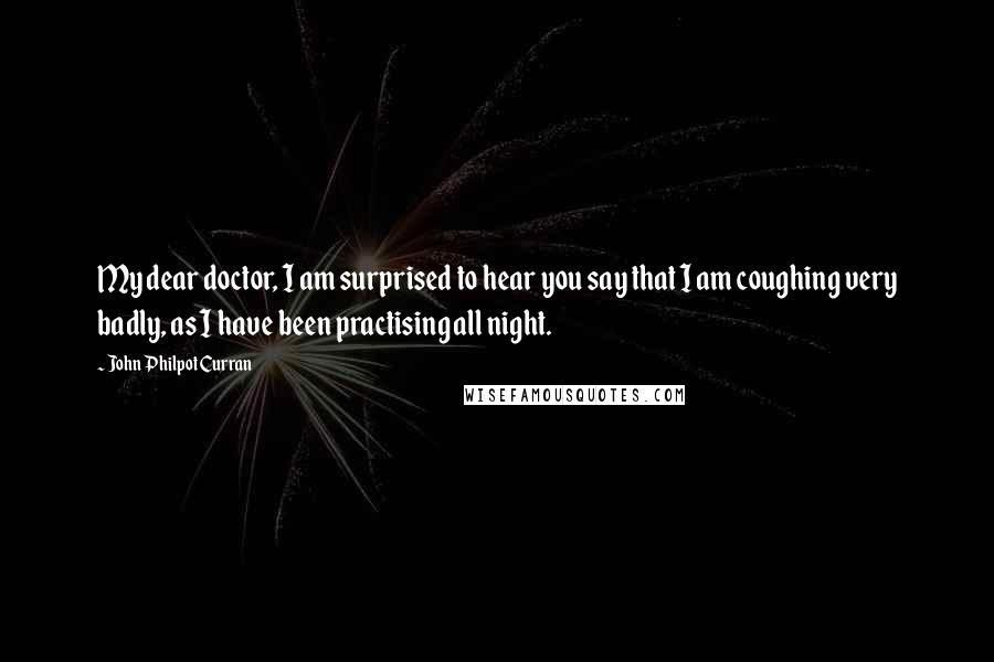 John Philpot Curran Quotes: My dear doctor, I am surprised to hear you say that I am coughing very badly, as I have been practising all night.