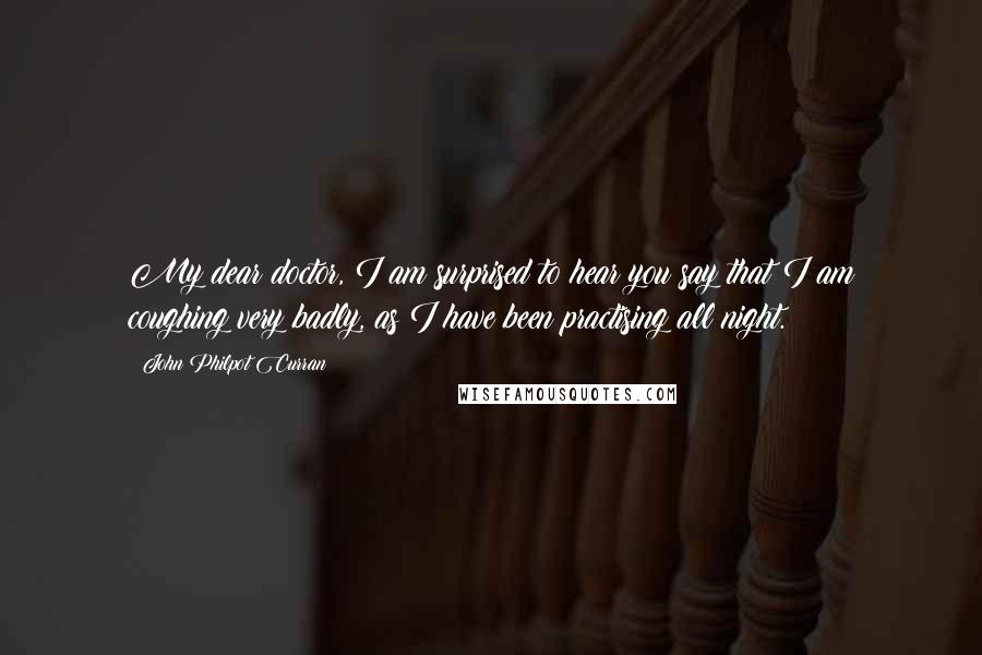 John Philpot Curran Quotes: My dear doctor, I am surprised to hear you say that I am coughing very badly, as I have been practising all night.