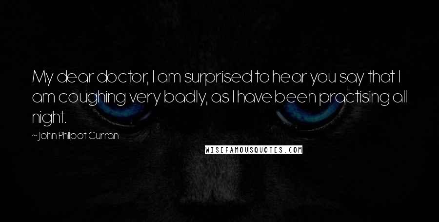 John Philpot Curran Quotes: My dear doctor, I am surprised to hear you say that I am coughing very badly, as I have been practising all night.