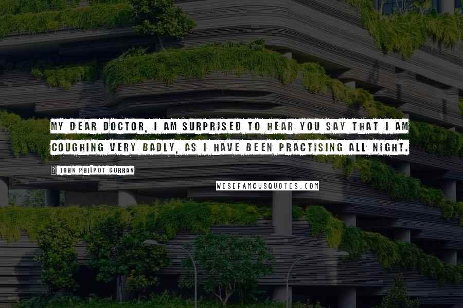 John Philpot Curran Quotes: My dear doctor, I am surprised to hear you say that I am coughing very badly, as I have been practising all night.