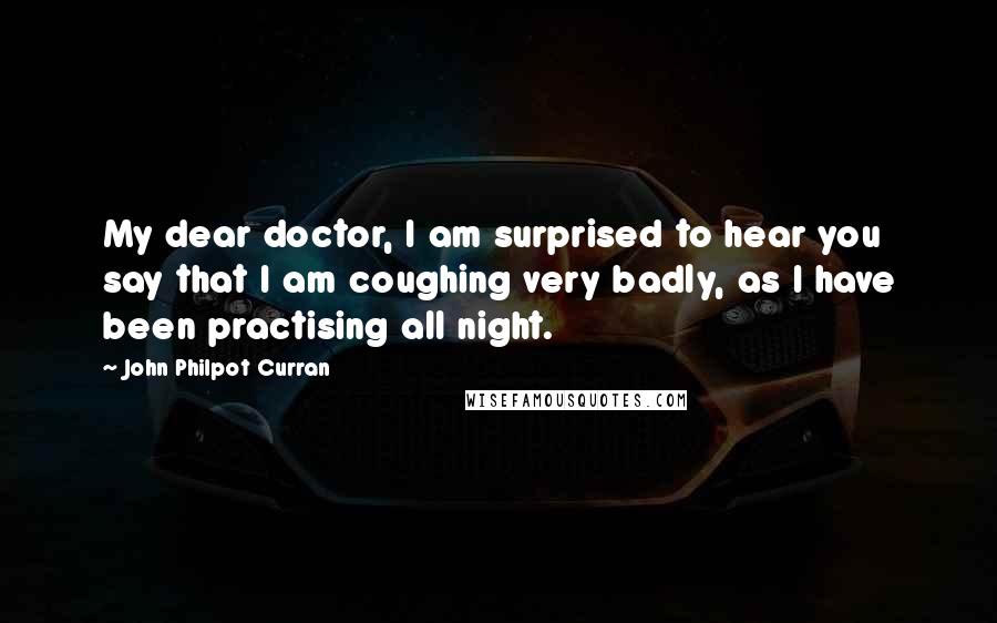 John Philpot Curran Quotes: My dear doctor, I am surprised to hear you say that I am coughing very badly, as I have been practising all night.