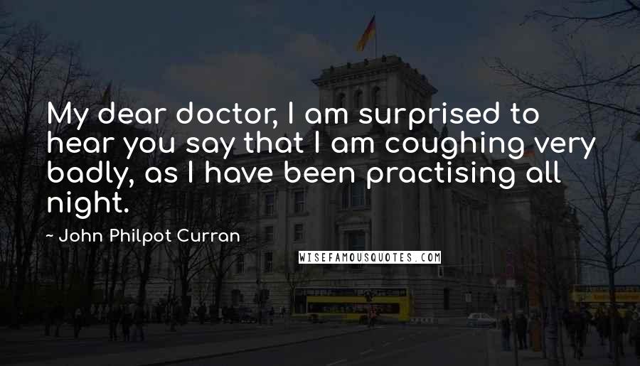 John Philpot Curran Quotes: My dear doctor, I am surprised to hear you say that I am coughing very badly, as I have been practising all night.