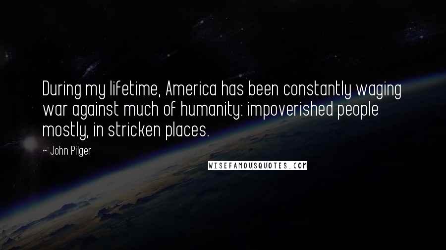 John Pilger Quotes: During my lifetime, America has been constantly waging war against much of humanity: impoverished people mostly, in stricken places.