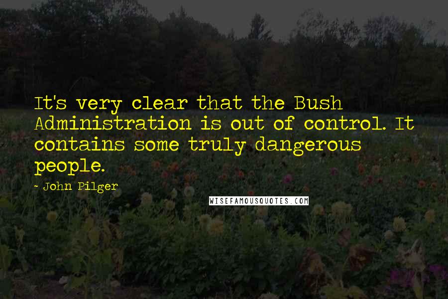 John Pilger Quotes: It's very clear that the Bush Administration is out of control. It contains some truly dangerous people.