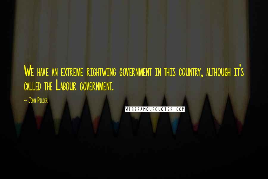 John Pilger Quotes: We have an extreme rightwing government in this country, although it's called the Labour government.