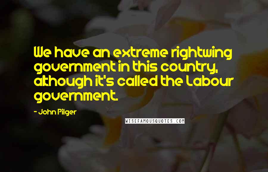 John Pilger Quotes: We have an extreme rightwing government in this country, although it's called the Labour government.
