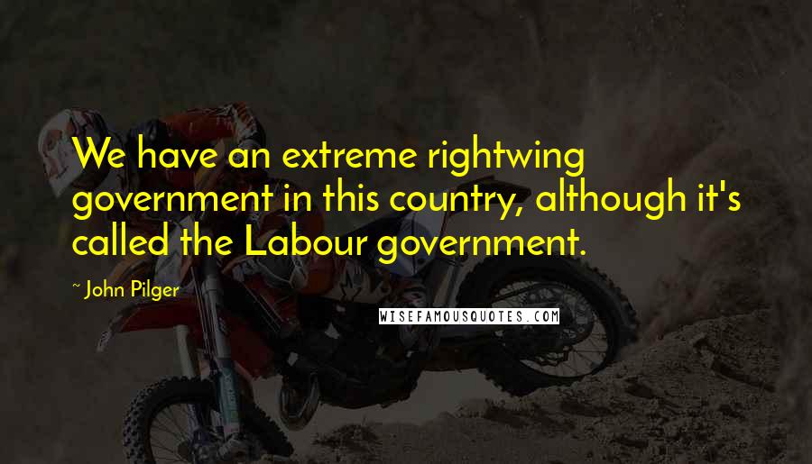 John Pilger Quotes: We have an extreme rightwing government in this country, although it's called the Labour government.