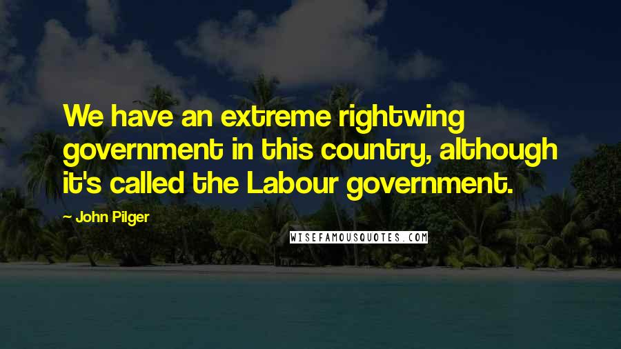 John Pilger Quotes: We have an extreme rightwing government in this country, although it's called the Labour government.