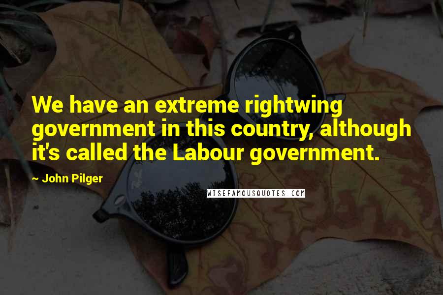 John Pilger Quotes: We have an extreme rightwing government in this country, although it's called the Labour government.