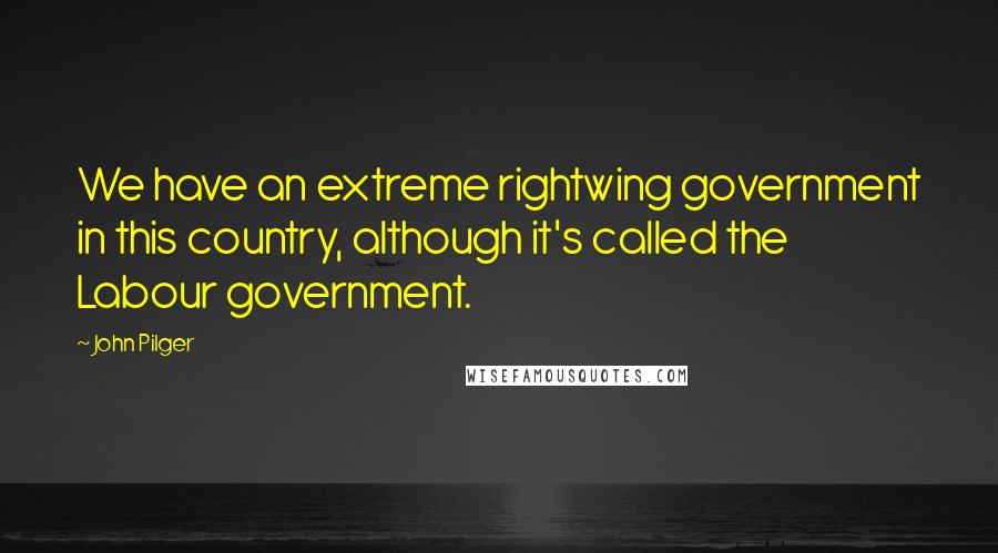 John Pilger Quotes: We have an extreme rightwing government in this country, although it's called the Labour government.