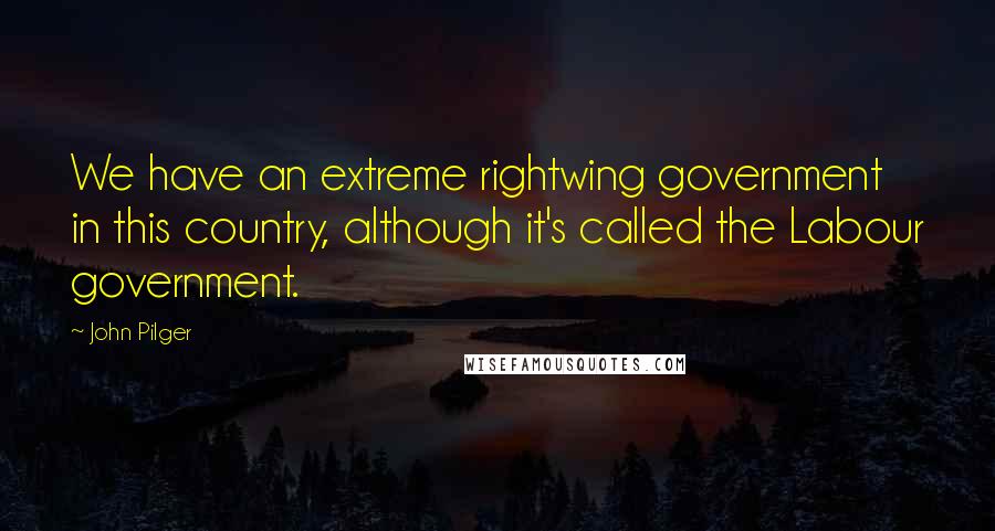 John Pilger Quotes: We have an extreme rightwing government in this country, although it's called the Labour government.