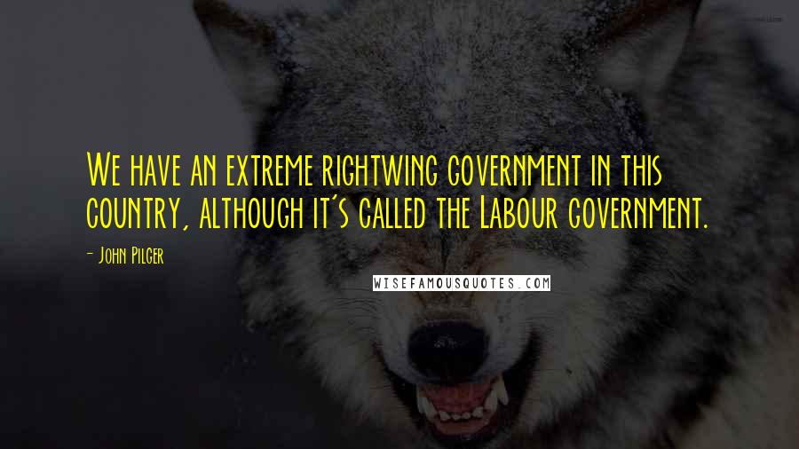 John Pilger Quotes: We have an extreme rightwing government in this country, although it's called the Labour government.