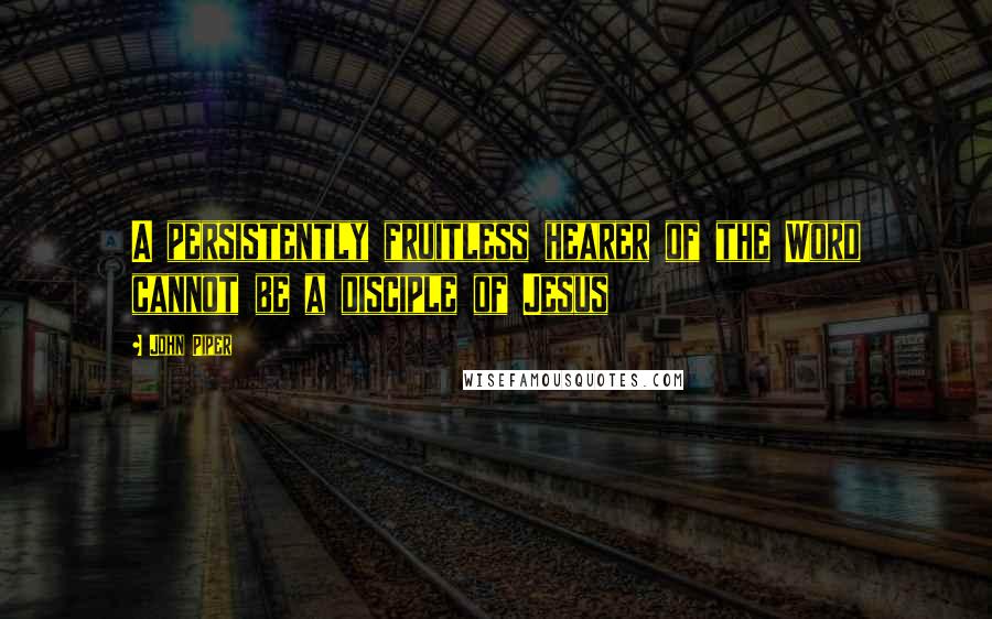John Piper Quotes: A persistently fruitless hearer of the Word cannot be a disciple of Jesus