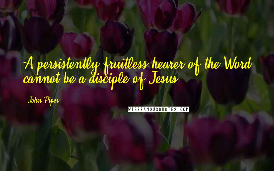 John Piper Quotes: A persistently fruitless hearer of the Word cannot be a disciple of Jesus