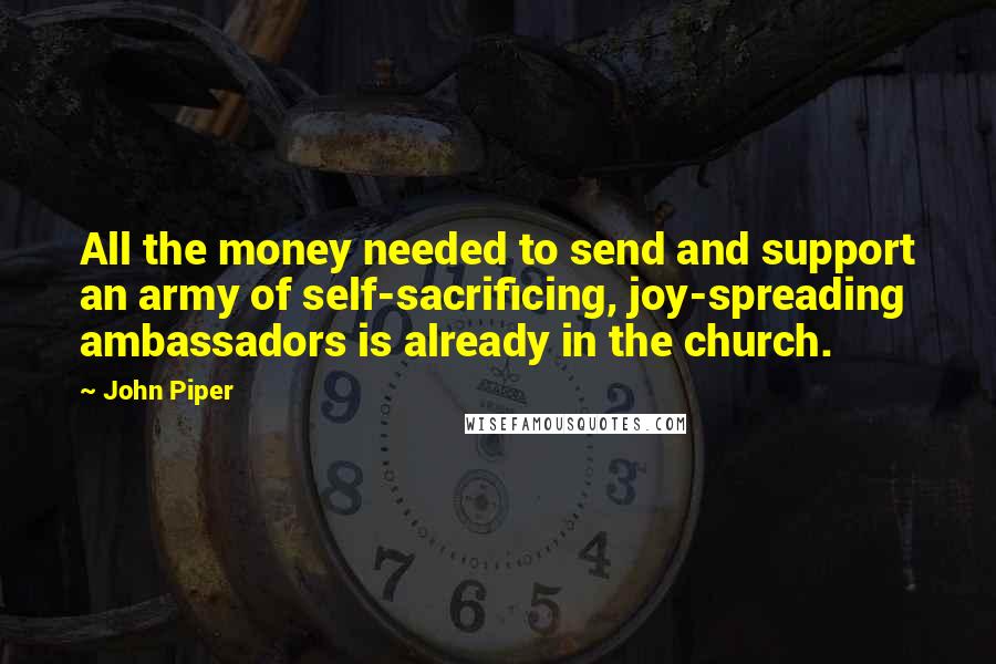 John Piper Quotes: All the money needed to send and support an army of self-sacrificing, joy-spreading ambassadors is already in the church.