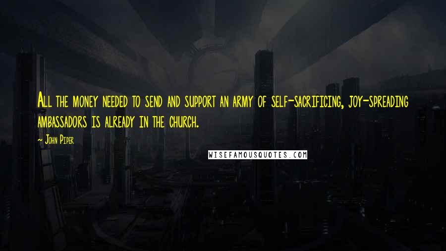 John Piper Quotes: All the money needed to send and support an army of self-sacrificing, joy-spreading ambassadors is already in the church.