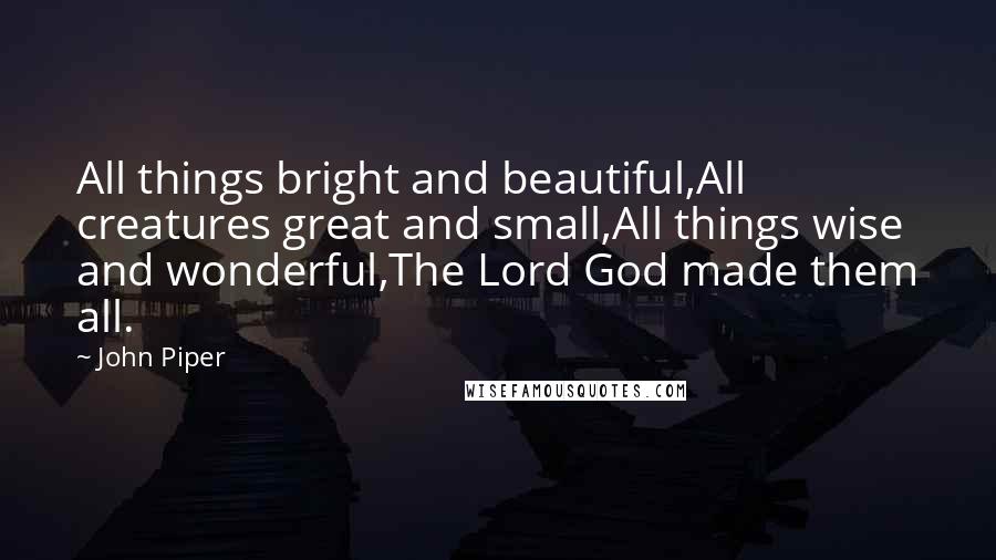 John Piper Quotes: All things bright and beautiful,All creatures great and small,All things wise and wonderful,The Lord God made them all.