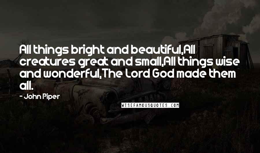 John Piper Quotes: All things bright and beautiful,All creatures great and small,All things wise and wonderful,The Lord God made them all.