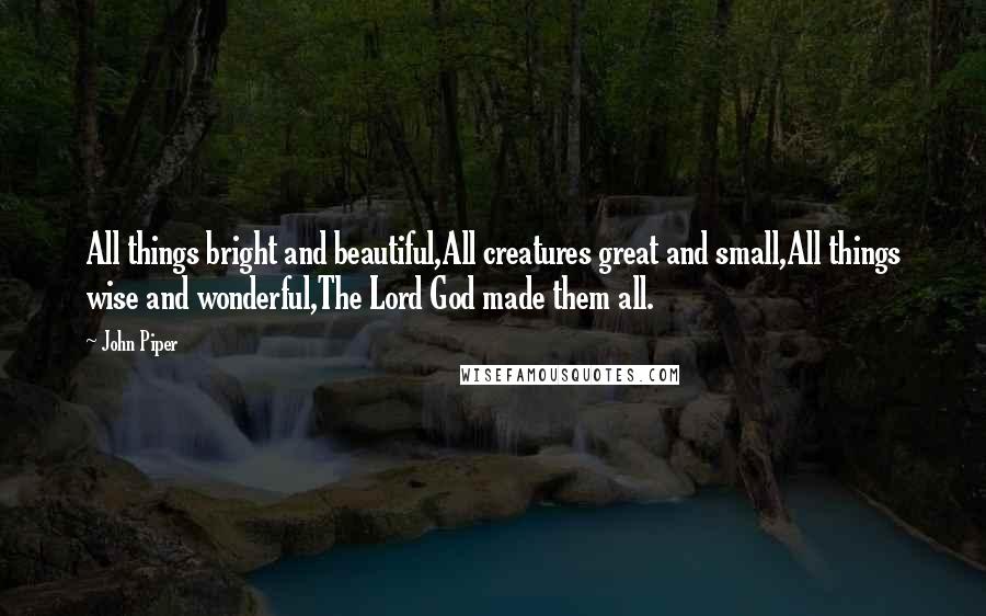 John Piper Quotes: All things bright and beautiful,All creatures great and small,All things wise and wonderful,The Lord God made them all.