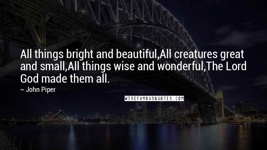 John Piper Quotes: All things bright and beautiful,All creatures great and small,All things wise and wonderful,The Lord God made them all.