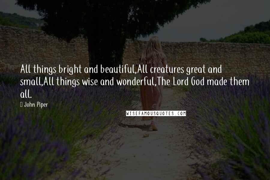 John Piper Quotes: All things bright and beautiful,All creatures great and small,All things wise and wonderful,The Lord God made them all.