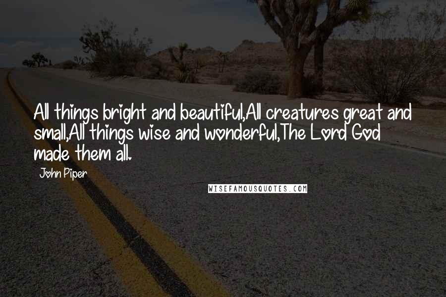 John Piper Quotes: All things bright and beautiful,All creatures great and small,All things wise and wonderful,The Lord God made them all.