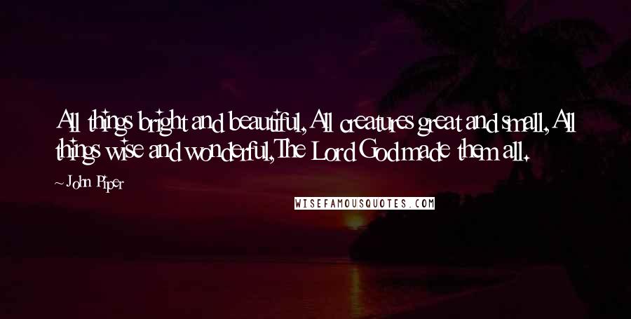 John Piper Quotes: All things bright and beautiful,All creatures great and small,All things wise and wonderful,The Lord God made them all.