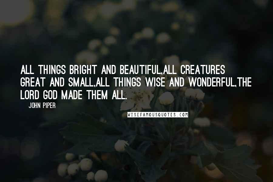John Piper Quotes: All things bright and beautiful,All creatures great and small,All things wise and wonderful,The Lord God made them all.