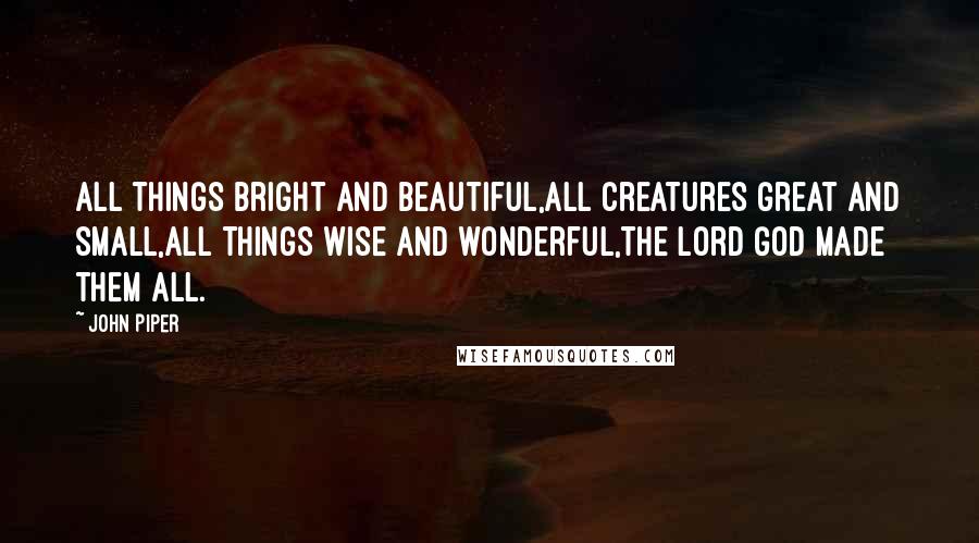 John Piper Quotes: All things bright and beautiful,All creatures great and small,All things wise and wonderful,The Lord God made them all.