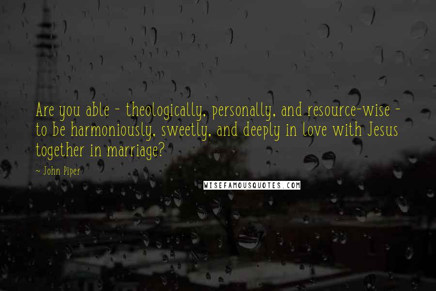 John Piper Quotes: Are you able - theologically, personally, and resource-wise - to be harmoniously, sweetly, and deeply in love with Jesus together in marriage?