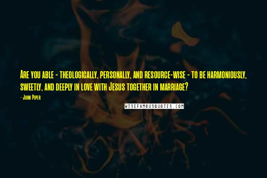 John Piper Quotes: Are you able - theologically, personally, and resource-wise - to be harmoniously, sweetly, and deeply in love with Jesus together in marriage?