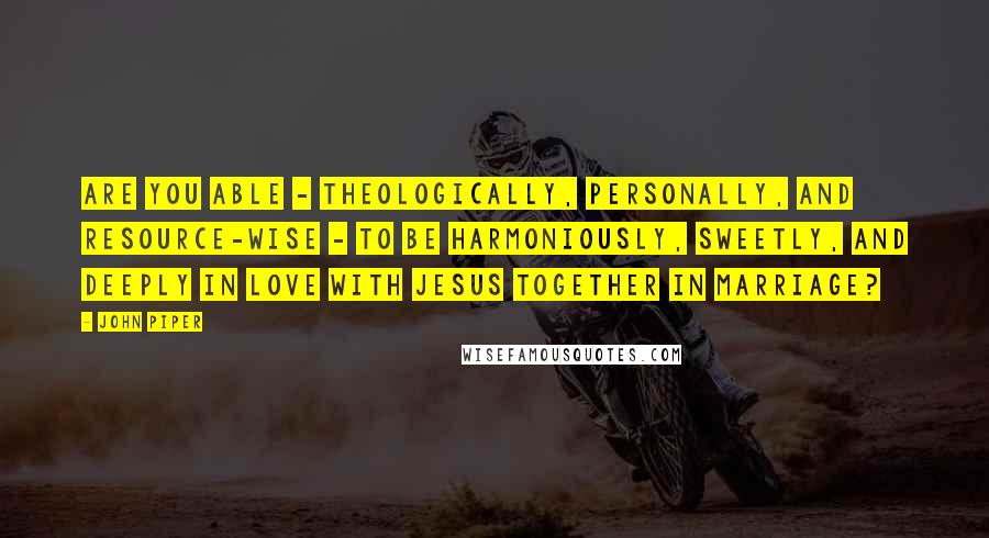 John Piper Quotes: Are you able - theologically, personally, and resource-wise - to be harmoniously, sweetly, and deeply in love with Jesus together in marriage?