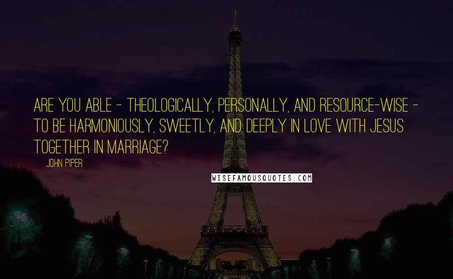 John Piper Quotes: Are you able - theologically, personally, and resource-wise - to be harmoniously, sweetly, and deeply in love with Jesus together in marriage?