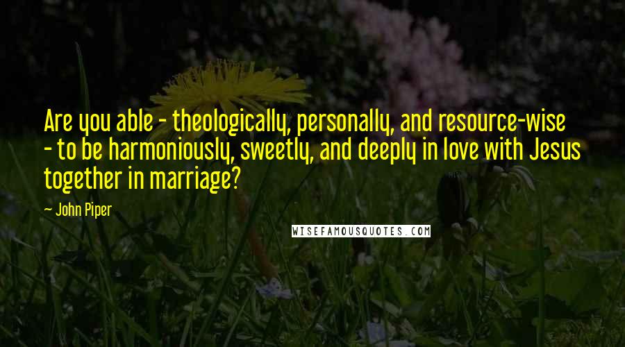 John Piper Quotes: Are you able - theologically, personally, and resource-wise - to be harmoniously, sweetly, and deeply in love with Jesus together in marriage?