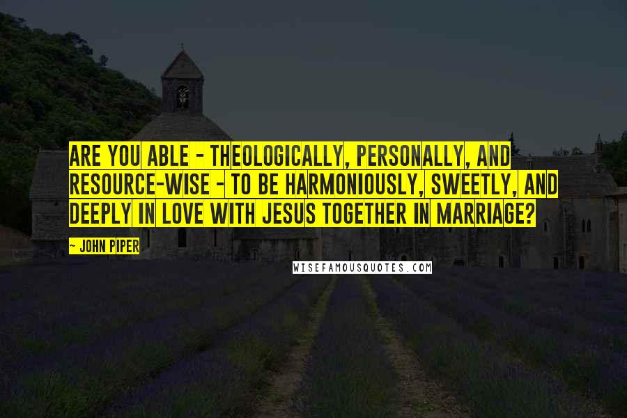 John Piper Quotes: Are you able - theologically, personally, and resource-wise - to be harmoniously, sweetly, and deeply in love with Jesus together in marriage?