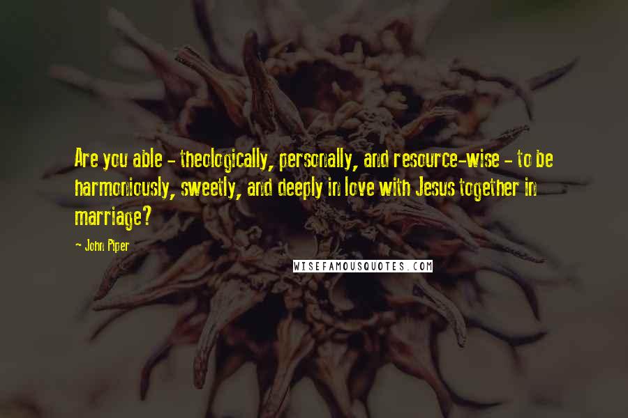 John Piper Quotes: Are you able - theologically, personally, and resource-wise - to be harmoniously, sweetly, and deeply in love with Jesus together in marriage?