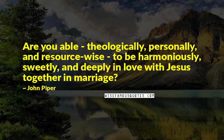 John Piper Quotes: Are you able - theologically, personally, and resource-wise - to be harmoniously, sweetly, and deeply in love with Jesus together in marriage?