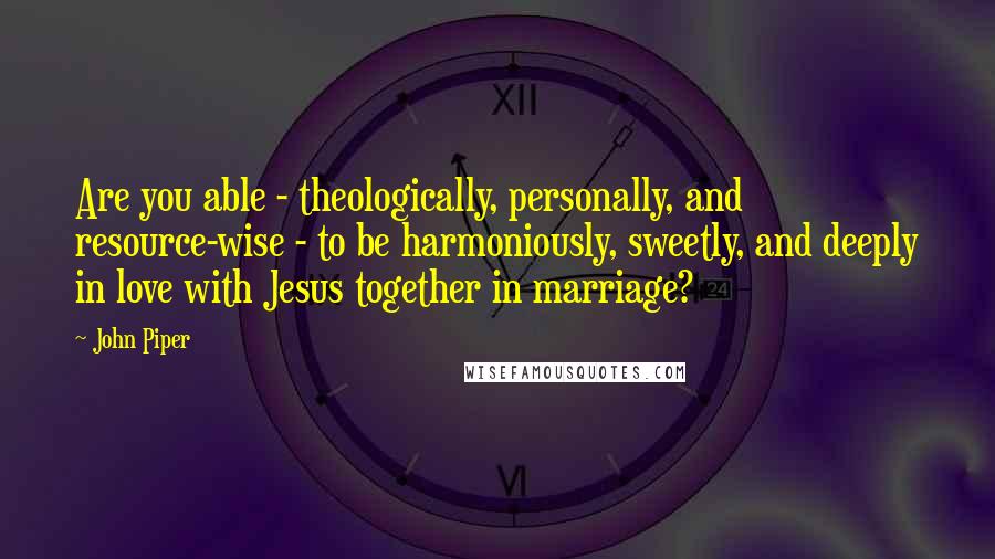 John Piper Quotes: Are you able - theologically, personally, and resource-wise - to be harmoniously, sweetly, and deeply in love with Jesus together in marriage?