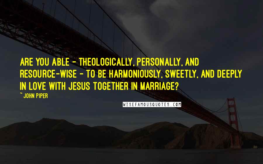 John Piper Quotes: Are you able - theologically, personally, and resource-wise - to be harmoniously, sweetly, and deeply in love with Jesus together in marriage?