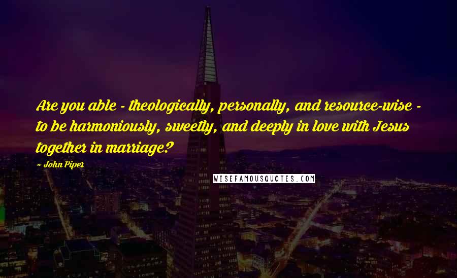 John Piper Quotes: Are you able - theologically, personally, and resource-wise - to be harmoniously, sweetly, and deeply in love with Jesus together in marriage?